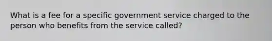 What is a fee for a specific government service charged to the person who benefits from the service called?