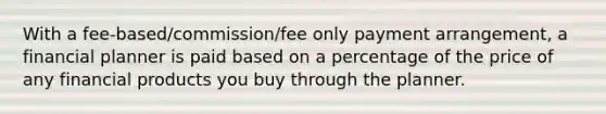 With a fee-based/commission/fee only payment arrangement, a financial planner is paid based on a percentage of the price of any financial products you buy through the planner.