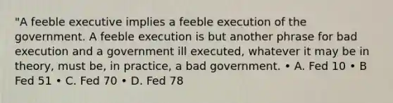 "A feeble executive implies a feeble execution of the government. A feeble execution is but another phrase for bad execution and a government ill executed, whatever it may be in theory, must be, in practice, a bad government. • A. Fed 10 • B Fed 51 • C. Fed 70 • D. Fed 78