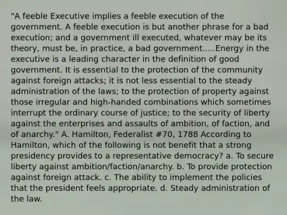 "A feeble Executive implies a feeble execution of the government. A feeble execution is but another phrase for a bad execution; and a government ill executed, whatever may be its theory, must be, in practice, a bad government.....Energy in the executive is a leading character in the definition of good government. It is essential to the protection of the community against foreign attacks; it is not less essential to the steady administration of the laws; to the protection of property against those irregular and high-handed combinations which sometimes interrupt the ordinary course of justice; to the security of liberty against the enterprises and assaults of ambition, of faction, and of anarchy." A. Hamilton, Federalist #70, 1788 According to Hamilton, which of the following is not benefit that a strong presidency provides to a representative democracy? a. To secure liberty against ambition/faction/anarchy. b. To provide protection against foreign attack. c. The ability to implement the policies that the president feels appropriate. d. Steady administration of the law.