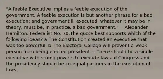 "A feeble Executive implies a feeble execution of the government. A feeble execution is but another phrase for a bad execution; and government ill executed, whatever it may be in theory, must be, in practice, a bad government."— Alexander Hamilton, Federalist No. 70.The quote best supports which of the following ideas? a The Constitution created an executive that was too powerful. b The Electoral College will prevent a weak person from being elected president. c There should be a single executive with strong powers to execute laws. d Congress and the presidency should be co-equal partners in the execution of laws.