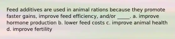 Feed additives are used in animal rations because they promote faster gains, improve feed efficiency, and/or _____. a. improve hormone production b. lower feed costs c. improve animal health d. improve fertility