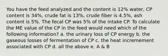 You have the feed analyzed and the content is 12% water, CP content is 34%, crude fat is 13%, crude fiber is 4.5%, ash content is 5%. The fecal CP was 5% of the intake CP. To calculate the ME value of the CP in the feed would need which of the following information? a. the urinary loss of CP energy b. the gaseous losses of fermentation of CP c. the heat incremement associated with CP d. all the above e. A & B