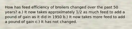 How has feed efficiency of broilers changed over the past 50 years? a.) It now takes approximately 1/2 as much feed to add a pound of gain as it did in 1950 b.) It now takes more feed to add a pound of gain c.) It has not changed.