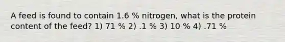 A feed is found to contain 1.6 % nitrogen, what is the protein content of the feed? 1) 71 % 2) .1 % 3) 10 % 4) .71 %