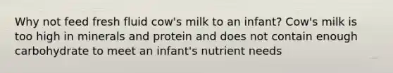 Why not feed fresh fluid cow's milk to an infant? Cow's milk is too high in minerals and protein and does not contain enough carbohydrate to meet an infant's nutrient needs