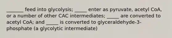 _______ feed into glycolysis; _____ enter as pyruvate, acetyl CoA, or a number of other CAC intermediates; _____ are converted to acetyl CoA; and _____ is converted to glyceraldehyde-3-phosphate (a glycolytic intermediate)