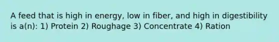 A feed that is high in energy, low in fiber, and high in digestibility is a(n): 1) Protein 2) Roughage 3) Concentrate 4) Ration