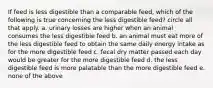 If feed is less digestible than a comparable feed, which of the following is true concerning the less digestible feed? circle all that apply. a. urinary losses are higher when an animal consumes the less digestible feed b. an animal must eat more of the less digestible feed to obtain the same daily energy intake as for the more digestible feed c. fecal dry matter passed each day would be greater for the more digestible feed d. the less digestible feed is more palatable than the more digestible feed e. none of the above