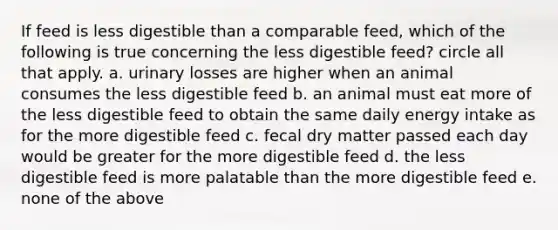 If feed is less digestible than a comparable feed, which of the following is true concerning the less digestible feed? circle all that apply. a. urinary losses are higher when an animal consumes the less digestible feed b. an animal must eat more of the less digestible feed to obtain the same daily energy intake as for the more digestible feed c. fecal dry matter passed each day would be greater for the more digestible feed d. the less digestible feed is more palatable than the more digestible feed e. none of the above