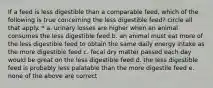 If a feed is less digestible than a comparable feed, which of the following is true concerning the less digestible feed? circle all that apply. * a. urinary losses are higher when an animal consumes the less digestible feed b. an animal must eat more of the less digestible feed to obtain the same daily energy intake as the more digestible feed c. fecal dry matter passed each day would be great on the less digestible feed d. the less digestible feed is probably less palatable than the more digestile feed e. none of the above are correct