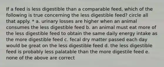 If a feed is less digestible than a comparable feed, which of the following is true concerning the less digestible feed? circle all that apply. * a. urinary losses are higher when an animal consumes the less digestible feed b. an animal must eat more of the less digestible feed to obtain the same daily energy intake as the more digestible feed c. fecal dry matter passed each day would be great on the less digestible feed d. the less digestible feed is probably less palatable than the more digestile feed e. none of the above are correct