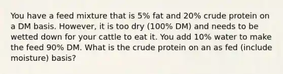 You have a feed mixture that is 5% fat and 20% crude protein on a DM basis. However, it is too dry (100% DM) and needs to be wetted down for your cattle to eat it. You add 10% water to make the feed 90% DM. What is the crude protein on an as fed (include moisture) basis?