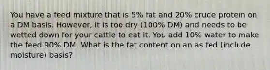 You have a feed mixture that is 5% fat and 20% crude protein on a DM basis. However, it is too dry (100% DM) and needs to be wetted down for your cattle to eat it. You add 10% water to make the feed 90% DM. What is the fat content on an as fed (include moisture) basis?