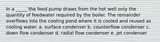 In a _____ the feed pump draws from the hot well only the quantity of feedwater required by the boiler. The remainder overflows into the cooling pond where it is cooled and reused as cooling water. a. surface condenser b. counterflow condenser c. down flow condenser d. radial flow condenser e. jet condenser