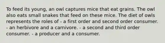 To feed its young, an owl captures mice that eat grains. The owl also eats small snakes that feed on these mice. The diet of owls represents the roles of - a first order and second order consumer. - an herbivore and a carnivore. - a second and third order consumer. - a producer and a consumer.