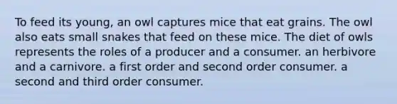 To feed its young, an owl captures mice that eat grains. The owl also eats small snakes that feed on these mice. The diet of owls represents the roles of a producer and a consumer. an herbivore and a carnivore. a first order and second order consumer. a second and third order consumer.