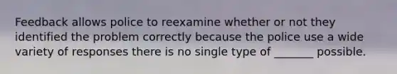 Feedback allows police to reexamine whether or not they identified the problem correctly because the police use a wide variety of responses there is no single type of _______ possible.