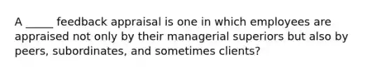 A _____ feedback appraisal is one in which employees are appraised not only by their managerial superiors but also by peers, subordinates, and sometimes clients?