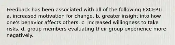 Feedback has been associated with all of the following EXCEPT: a. increased motivation for change. b. greater insight into how one's behavior affects others. c. increased willingness to take risks. d. group members evaluating their group experience more negatively.