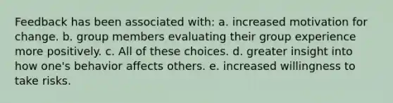 Feedback has been associated with: a. increased motivation for change. b. group members evaluating their group experience more positively. c. All of these choices. d. greater insight into how one's behavior affects others. e. increased willingness to take risks.