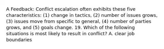 A Feedback: Conflict escalation often exhibits these five characteristics: (1) change in tactics, (2) number of issues grows, (3) issues move from specific to general, (4) number of parties grows, and (5) goals change. 19. Which of the following situations is most likely to result in conflict? A. clear job boundaries