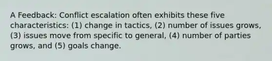 A Feedback: Conflict escalation often exhibits these five characteristics: (1) change in tactics, (2) number of issues grows, (3) issues move from specific to general, (4) number of parties grows, and (5) goals change.