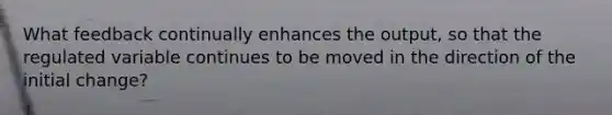 What feedback continually enhances the output, so that the regulated variable continues to be moved in the direction of the initial change?