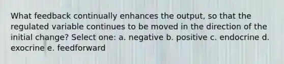 What feedback continually enhances the output, so that the regulated variable continues to be moved in the direction of the initial change? Select one: a. negative b. positive c. endocrine d. exocrine e. feedforward