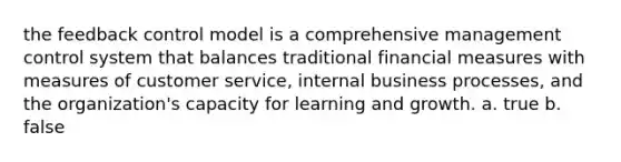 the feedback control model is a comprehensive management control system that balances traditional financial measures with measures of customer service, internal business processes, and the organization's capacity for learning and growth. a. true b. false