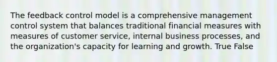 The feedback control model is a comprehensive management control system that balances traditional financial measures with measures of customer service, internal business processes, and the organization's capacity for learning and growth. True False