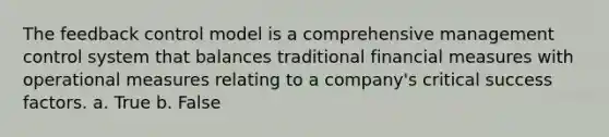 The feedback control model is a comprehensive management control system that balances traditional financial measures with operational measures relating to a company's critical success factors. a. True b. False