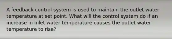 A feedback control system is used to maintain the outlet water temperature at set point. What will the control system do if an increase in inlet water temperature causes the outlet water temperature to rise?