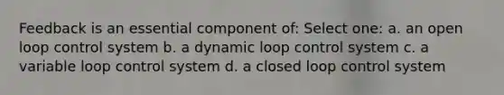 Feedback is an essential component of: Select one: a. an open loop control system b. a dynamic loop control system c. a variable loop control system d. a closed loop control system