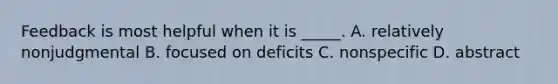 Feedback is most helpful when it is _____. A. relatively nonjudgmental B. focused on deficits C. nonspecific D. abstract