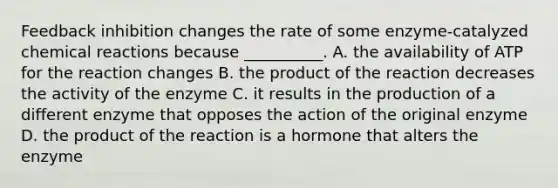 Feedback inhibition changes the rate of some enzyme-catalyzed <a href='https://www.questionai.com/knowledge/kc6NTom4Ep-chemical-reactions' class='anchor-knowledge'>chemical reactions</a> because __________. A. the availability of ATP for the reaction changes B. the product of the reaction decreases the activity of the enzyme C. it results in the production of a different enzyme that opposes the action of the original enzyme D. the product of the reaction is a hormone that alters the enzyme