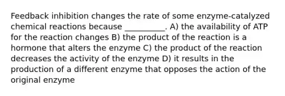 Feedback inhibition changes the rate of some enzyme-catalyzed chemical reactions because __________. A) the availability of ATP for the reaction changes B) the product of the reaction is a hormone that alters the enzyme C) the product of the reaction decreases the activity of the enzyme D) it results in the production of a different enzyme that opposes the action of the original enzyme