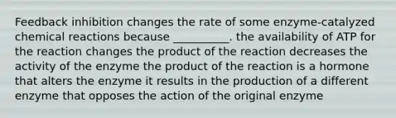 Feedback inhibition changes the rate of some enzyme-catalyzed chemical reactions because __________. the availability of ATP for the reaction changes the product of the reaction decreases the activity of the enzyme the product of the reaction is a hormone that alters the enzyme it results in the production of a different enzyme that opposes the action of the original enzyme