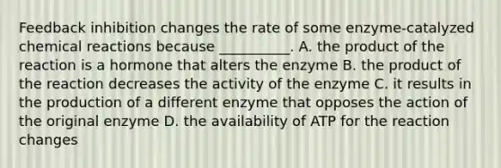 Feedback inhibition changes the rate of some enzyme-catalyzed <a href='https://www.questionai.com/knowledge/kc6NTom4Ep-chemical-reactions' class='anchor-knowledge'>chemical reactions</a> because __________. A. the product of the reaction is a hormone that alters the enzyme B. the product of the reaction decreases the activity of the enzyme C. it results in the production of a different enzyme that opposes the action of the original enzyme D. the availability of ATP for the reaction changes