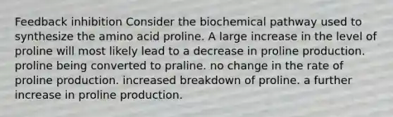 Feedback inhibition Consider the biochemical pathway used to synthesize the amino acid proline. A large increase in the level of proline will most likely lead to a decrease in proline production. proline being converted to praline. no change in the rate of proline production. increased breakdown of proline. a further increase in proline production.