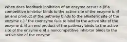 When does feedback inhibition of an enzyme occur? a.)if a competitive inhibitor binds to the active site of the enzyme b.)if an end product of the pathway binds to the allosteric site of the enzyme c.)if the coenzyme fails to bind to the active site of the enzyme d.)if an end product of the pathway binds to the active site of the enzyme e.)if a noncompetitive inhibitor binds to the active site of the enzyme