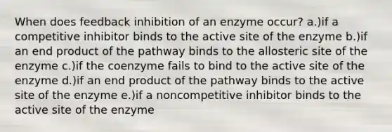 When does feedback inhibition of an enzyme occur? a.)if a competitive inhibitor binds to the active site of the enzyme b.)if an end product of the pathway binds to the allosteric site of the enzyme c.)if the coenzyme fails to bind to the active site of the enzyme d.)if an end product of the pathway binds to the active site of the enzyme e.)if a noncompetitive inhibitor binds to the active site of the enzyme