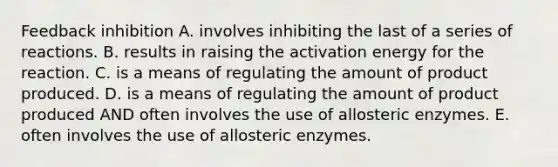 Feedback inhibition A. involves inhibiting the last of a series of reactions. B. results in raising the activation energy for the reaction. C. is a means of regulating the amount of product produced. D. is a means of regulating the amount of product produced AND often involves the use of allosteric enzymes. E. often involves the use of allosteric enzymes.