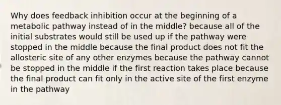 Why does feedback inhibition occur at the beginning of a metabolic pathway instead of in the middle? because all of the initial substrates would still be used up if the pathway were stopped in the middle because the final product does not fit the allosteric site of any other enzymes because the pathway cannot be stopped in the middle if the first reaction takes place because the final product can fit only in the active site of the first enzyme in the pathway