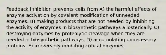 Feedback inhibition prevents cells from A) the harmful effects of enzyme activation by <a href='https://www.questionai.com/knowledge/ktCxzJz1jA-covalent-modification' class='anchor-knowledge'>covalent modification</a> of unneeded enzymes. B) making products that are not needed by inhibiting the activity of enzymes in biosynthetic pathways allosterically. C) destroying enzymes by proteolytic cleavage when they are needed in biosynthetic pathways. D) accumulating unnecessary proteins. E) irreversibly inhibiting critical enzymes.