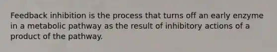 Feedback inhibition is the process that turns off an early enzyme in a metabolic pathway as the result of inhibitory actions of a product of the pathway.