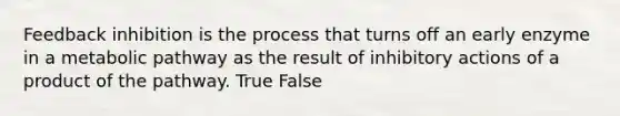 Feedback inhibition is the process that turns off an early enzyme in a metabolic pathway as the result of inhibitory actions of a product of the pathway. True False