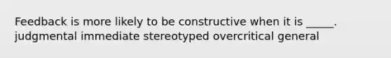 Feedback is more likely to be constructive when it is _____. judgmental immediate stereotyped overcritical general