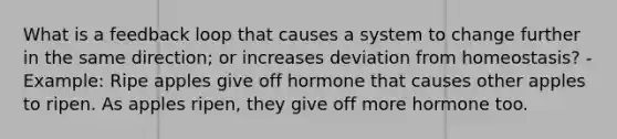 What is a feedback loop that causes a system to change further in the same direction; or increases deviation from homeostasis? - Example: Ripe apples give off hormone that causes other apples to ripen. As apples ripen, they give off more hormone too.