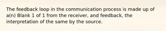 The feedback loop in the communication process is made up of a(n) Blank 1 of 1 from the receiver, and feedback, the interpretation of the same by the source.